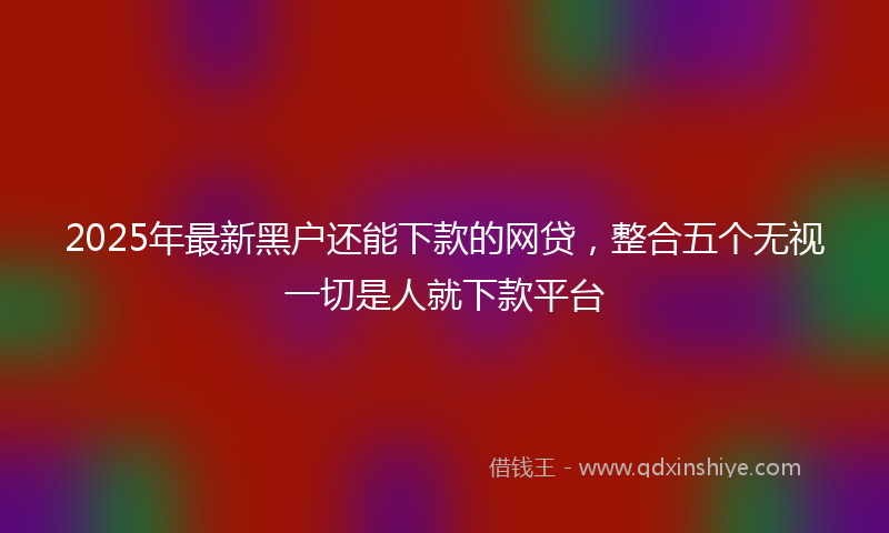 2025年最新黑户还能下款的网贷，整合五个无视一切是人就下款平台
