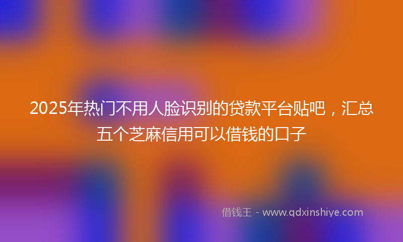 2025年热门不用人脸识别的贷款平台贴吧，汇总五个芝麻信用可以借钱的口子