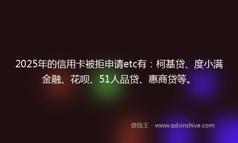 2025年的信用卡被拒申请etc有：柯基贷、度小满金融、花呗、51人品贷、惠商贷等。