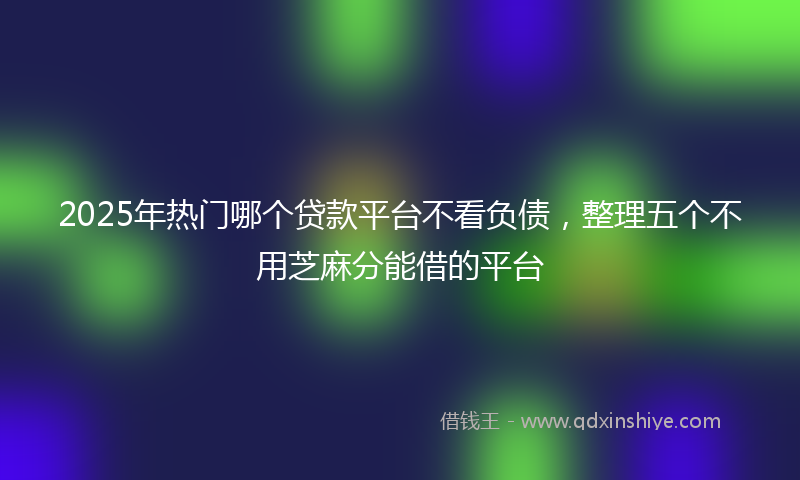 2025年热门哪个贷款平台不看负债，整理五个不用芝麻分能借的平台