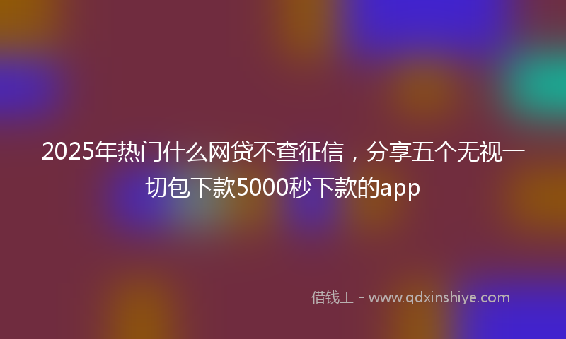2025年热门什么网贷不查征信，分享五个无视一切包下款5000秒下款的app