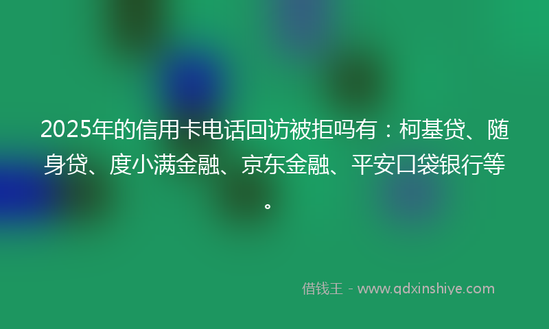 2025年的信用卡电话回访被拒吗有：柯基贷、随身贷、度小满金融、京东金融、平安口袋银行等。