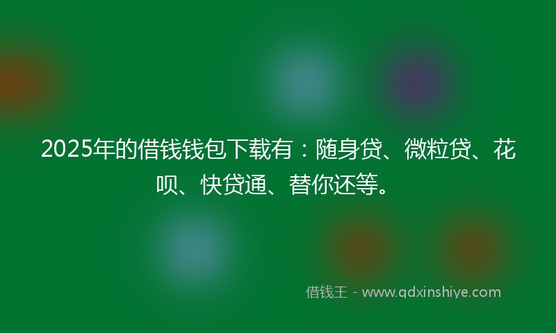 2025年的借钱钱包下载有：随身贷、微粒贷、花呗、快贷通、替你还等。