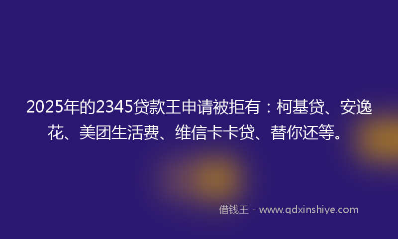 2025年的2345贷款王申请被拒有：柯基贷、安逸花、美团生活费、维信卡卡贷、替你还等。