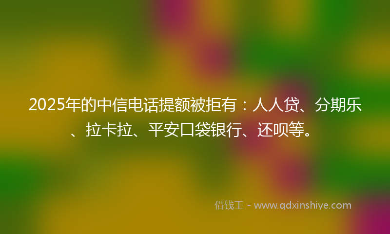 2025年的中信电话提额被拒有：人人贷、分期乐、拉卡拉、平安口袋银行、还呗等。