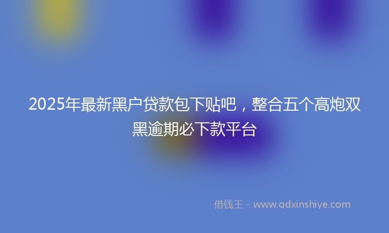 2025年最新黑户贷款包下贴吧，整合五个高炮双黑逾期必下款平台