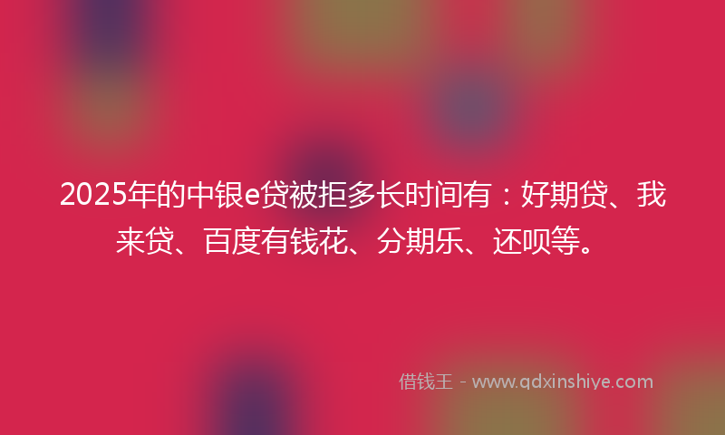 2025年的中银e贷被拒多长时间有：好期贷、我来贷、百度有钱花、分期乐、还呗等。