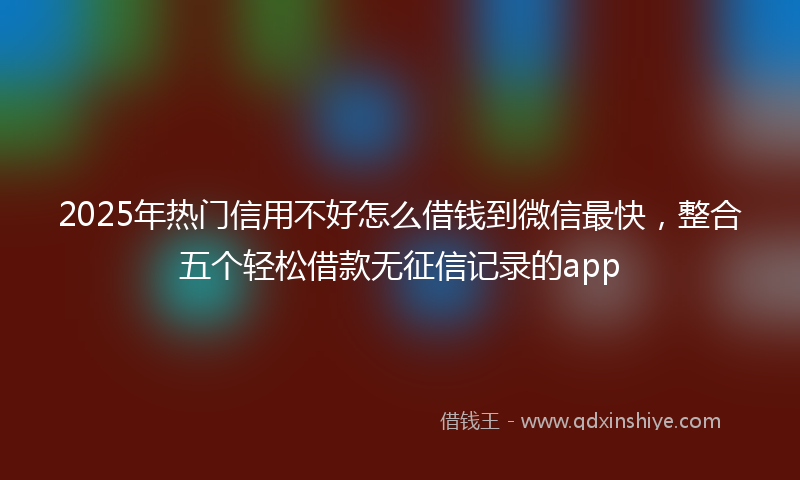 2025年热门信用不好怎么借钱到微信最快，整合五个轻松借款无征信记录的app