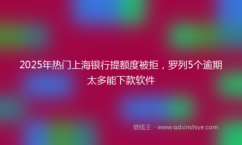 2025年热门上海银行提额度被拒，罗列5个逾期太多能下款软件