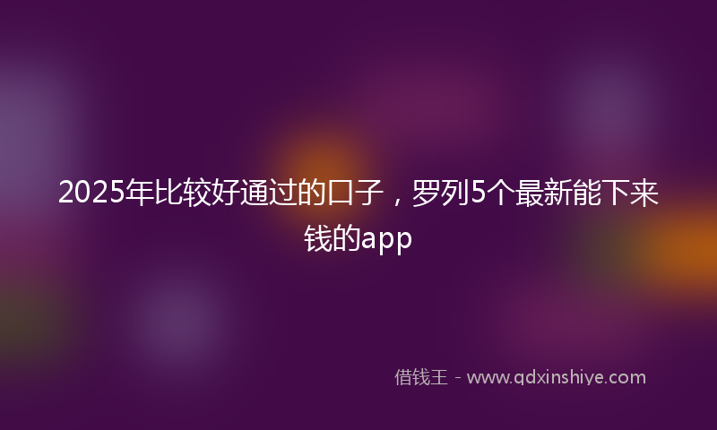 2025年比较好通过的口子，罗列5个最新能下来钱的app