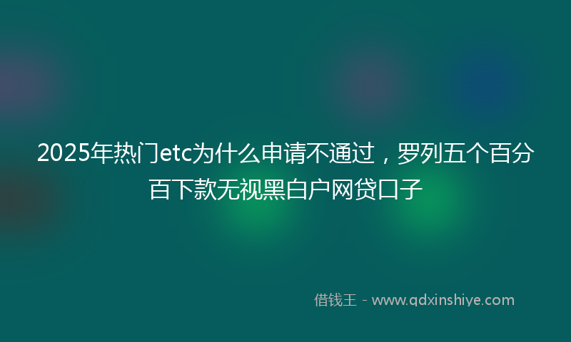 2025年热门etc为什么申请不通过，罗列五个百分百下款无视黑白户网贷口子