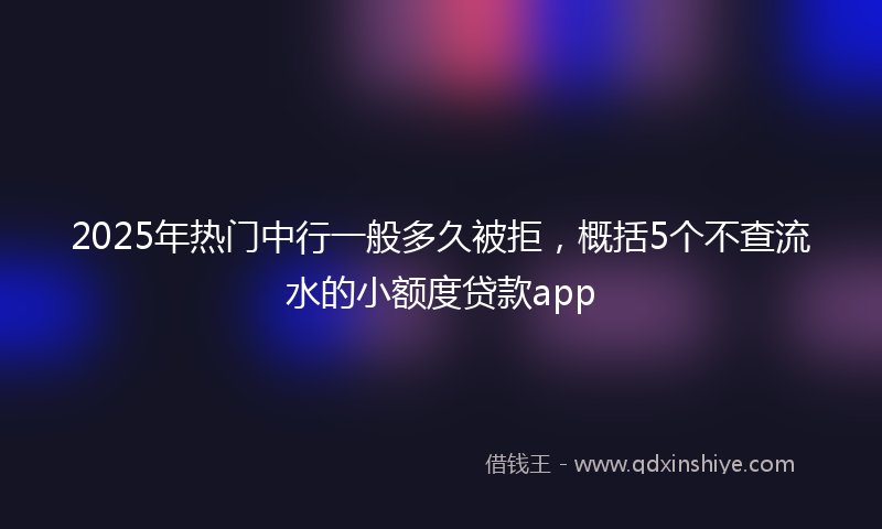 2025年热门中行一般多久被拒，概括5个不查流水的小额度贷款app