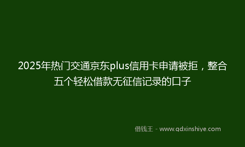 2025年热门交通京东plus信用卡申请被拒，整合五个轻松借款无征信记录的口子