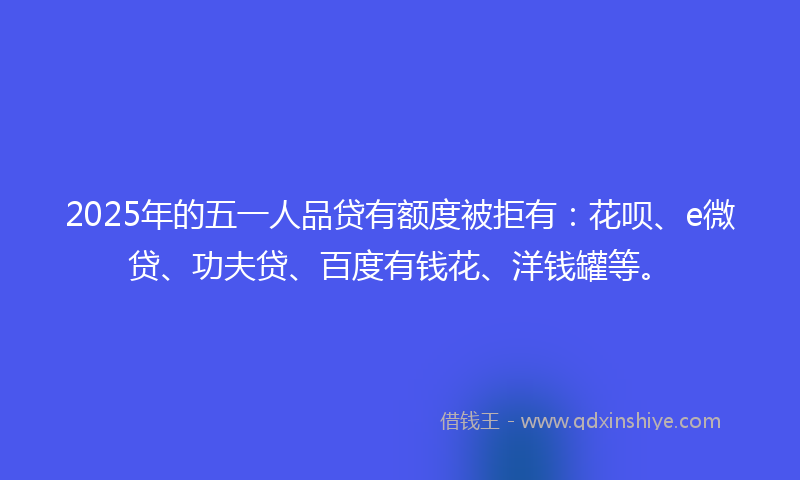 2025年的五一人品贷有额度被拒有：花呗、e微贷、功夫贷、百度有钱花、洋钱罐等。