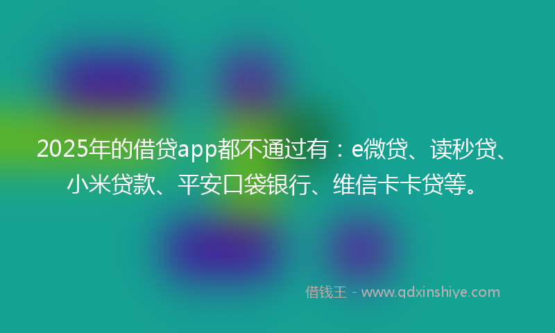 2025年的借贷app都不通过有：e微贷、读秒贷、小米贷款、平安口袋银行、维信卡卡贷等。