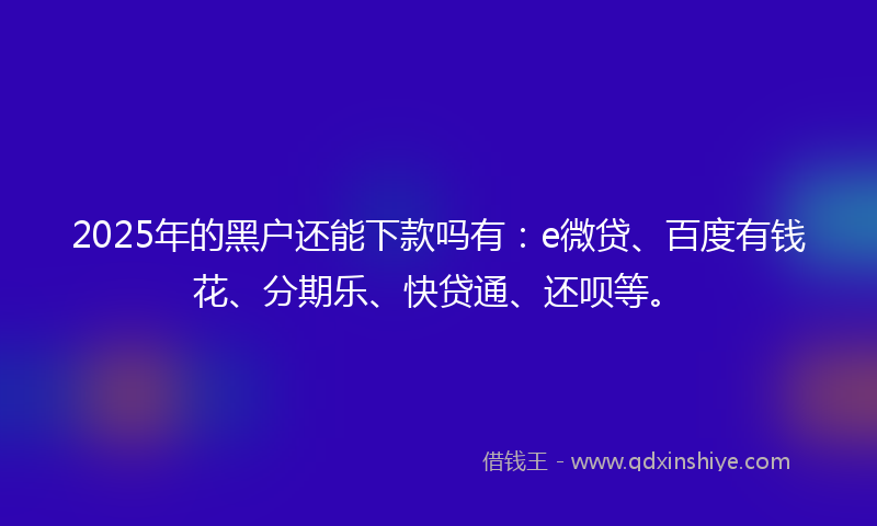 2025年的黑户还能下款吗有：e微贷、百度有钱花、分期乐、快贷通、还呗等。