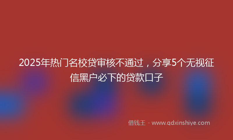 2025年热门名校贷审核不通过，分享5个无视征信黑户必下的贷款口子