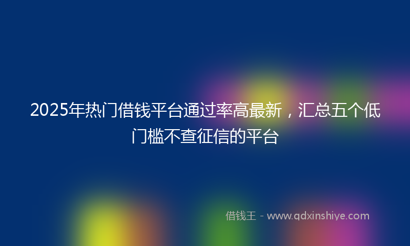2025年热门借钱平台通过率高最新，汇总五个低门槛不查征信的平台