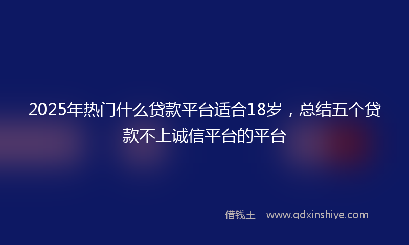 2025年热门什么贷款平台适合18岁，总结五个贷款不上诚信平台的平台