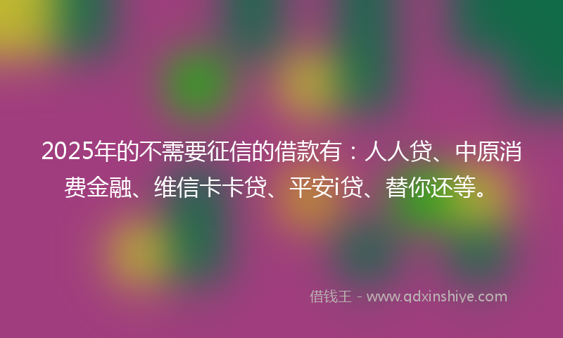 2025年的不需要征信的借款有：人人贷、中原消费金融、维信卡卡贷、平安i贷、替你还等。