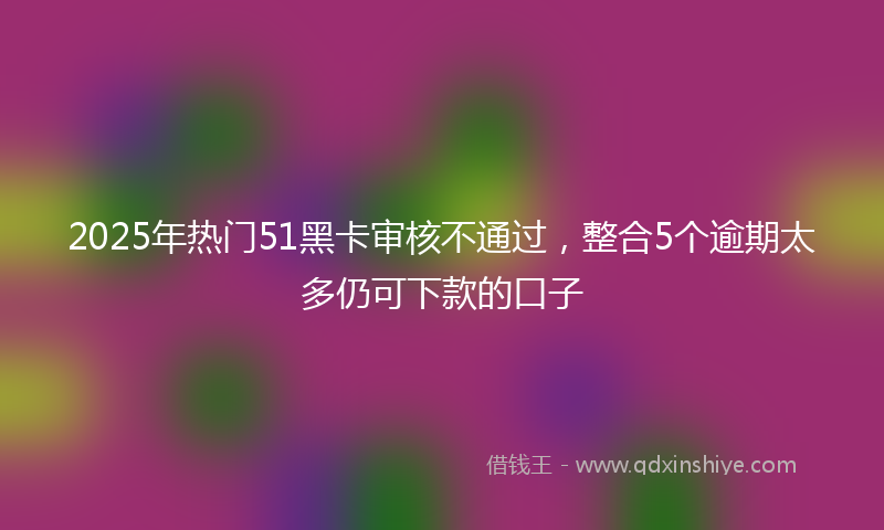 2025年热门51黑卡审核不通过，整合5个逾期太多仍可下款的口子