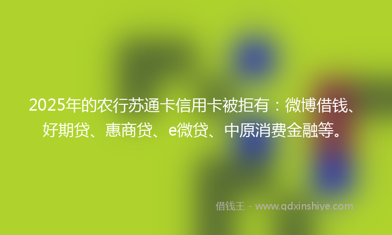 2025年的农行苏通卡信用卡被拒有：微博借钱、好期贷、惠商贷、e微贷、中原消费金融等。