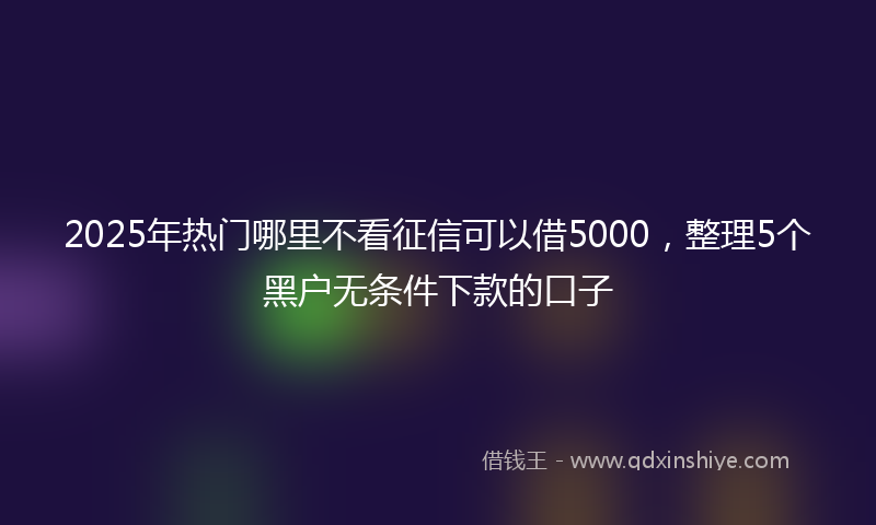 2025年热门哪里不看征信可以借5000，整理5个黑户无条件下款的口子