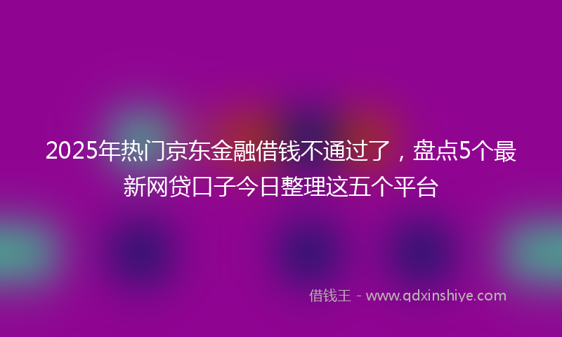 2025年热门京东金融借钱不通过了，盘点5个最新网贷口子今日整理这五个平台