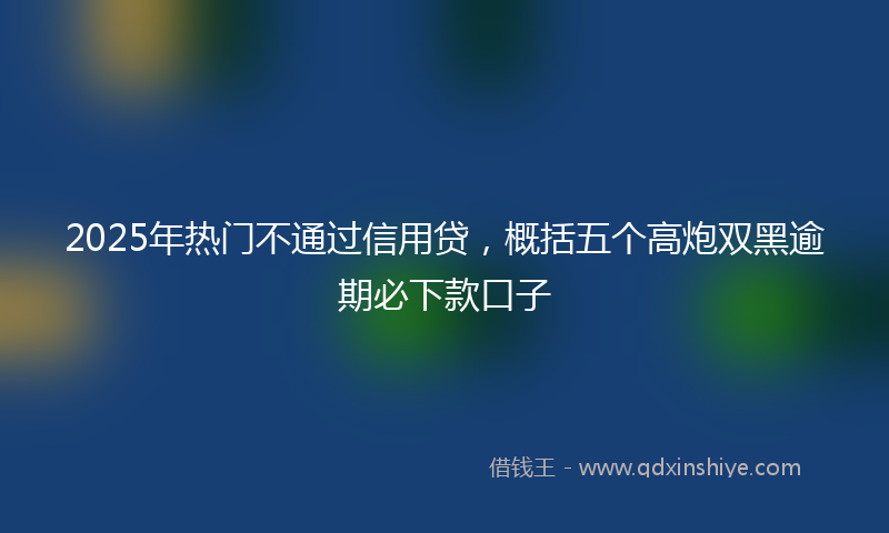 2025年热门不通过信用贷，概括五个高炮双黑逾期必下款口子