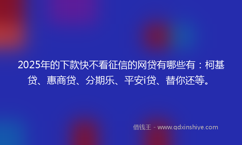 2025年的下款快不看征信的网贷有哪些有：柯基贷、惠商贷、分期乐、平安i贷、替你还等。