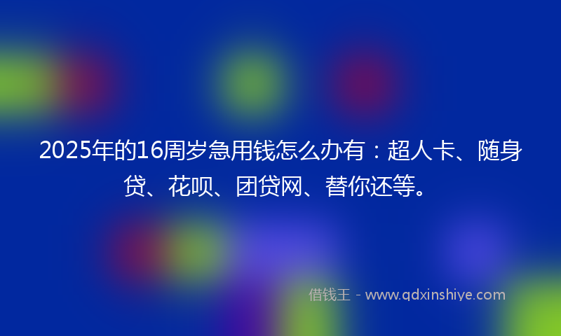 2025年的16周岁急用钱怎么办有：超人卡、随身贷、花呗、团贷网、替你还等。