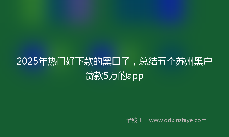 2025年热门好下款的黑口子，总结五个苏州黑户贷款5万的app