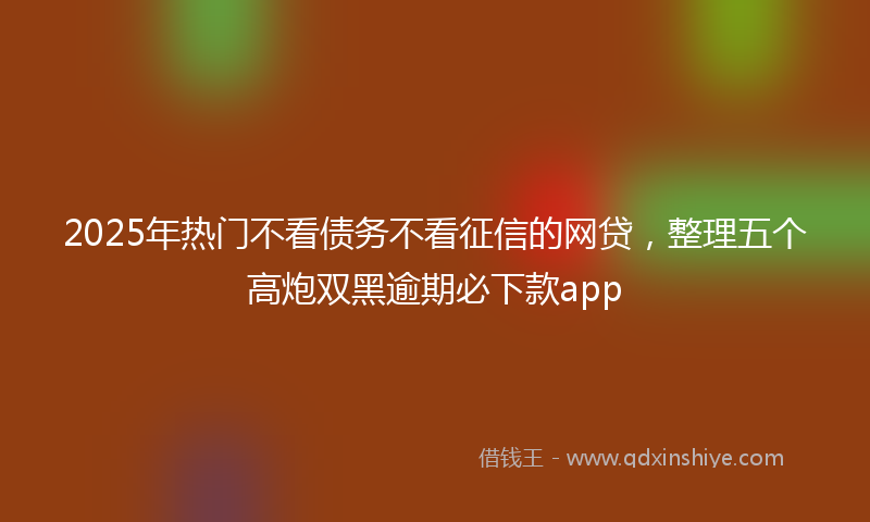 2025年热门不看债务不看征信的网贷，整理五个高炮双黑逾期必下款app