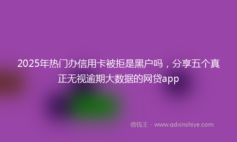 2025年热门办信用卡被拒是黑户吗，分享五个真正无视逾期大数据的网贷app