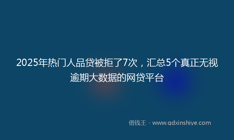 2025年热门人品贷被拒了7次，汇总5个真正无视逾期大数据的网贷平台