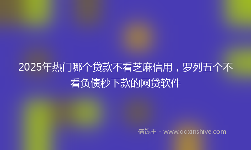 2025年热门哪个贷款不看芝麻信用，罗列五个不看负债秒下款的网贷软件