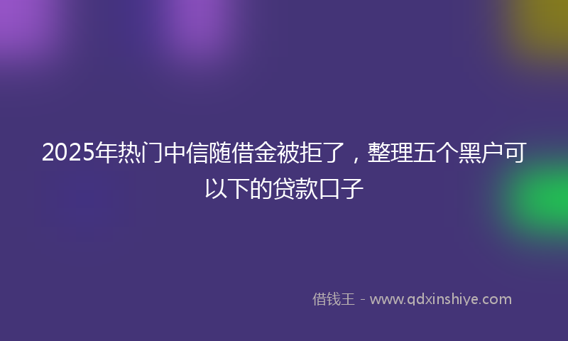 2025年热门中信随借金被拒了，整理五个黑户可以下的贷款口子