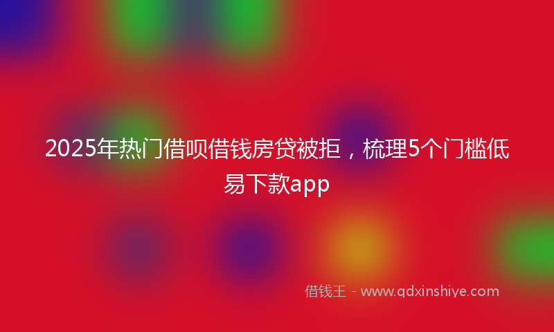 2025年热门借呗借钱房贷被拒，梳理5个门槛低易下款app