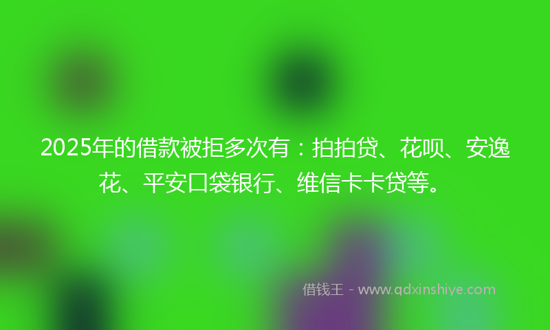 2025年的借款被拒多次有：拍拍贷、花呗、安逸花、平安口袋银行、维信卡卡贷等。