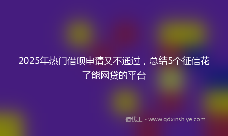 2025年热门借呗申请又不通过，总结5个征信花了能网贷的平台