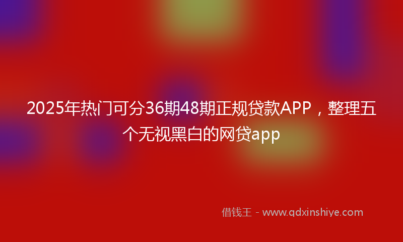 2025年热门可分36期48期正规贷款APP，整理五个无视黑白的网贷app