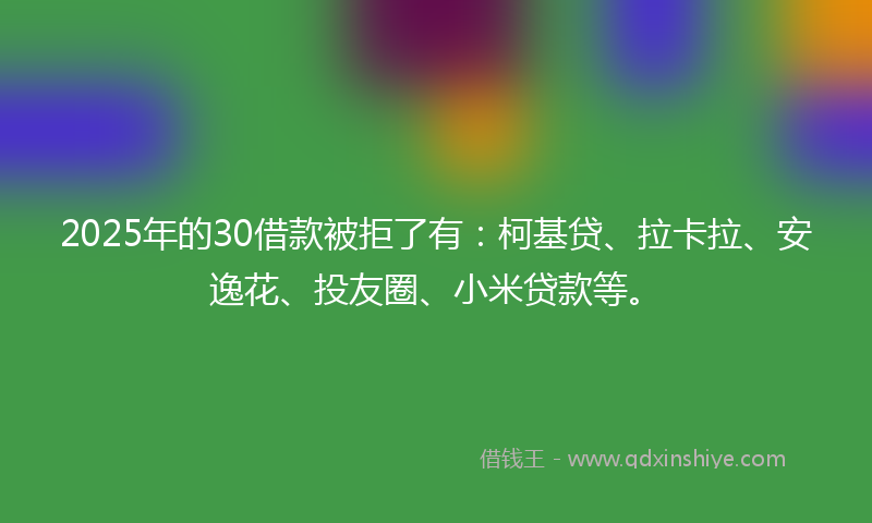 2025年的30借款被拒了有：柯基贷、拉卡拉、安逸花、投友圈、小米贷款等。