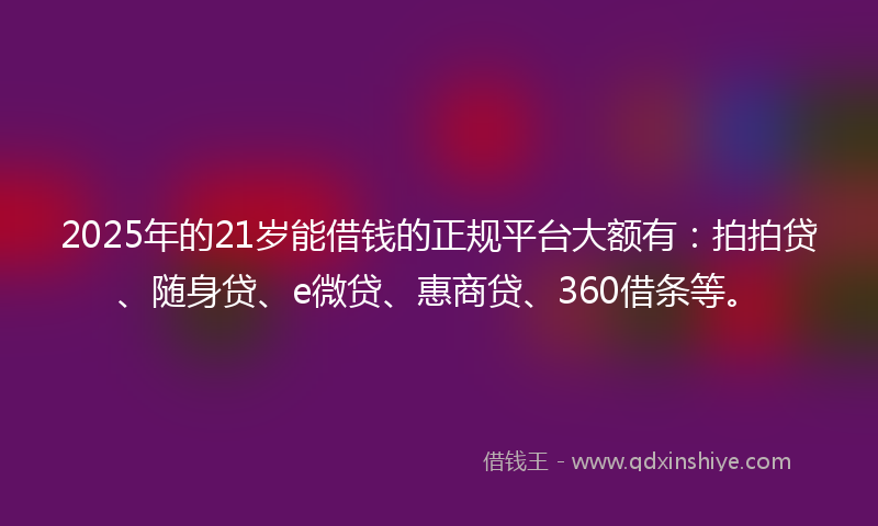2025年的21岁能借钱的正规平台大额有：拍拍贷、随身贷、e微贷、惠商贷、360借条等。