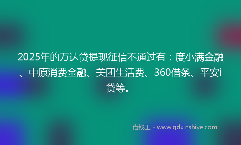 2025年的万达贷提现征信不通过有：度小满金融、中原消费金融、美团生活费、360借条、平安i贷等。