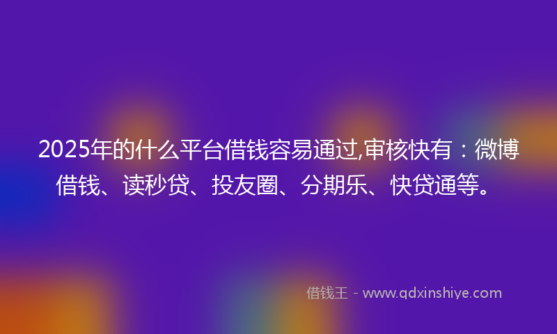 2025年的什么平台借钱容易通过,审核快有：微博借钱、读秒贷、投友圈、分期乐、快贷通等。