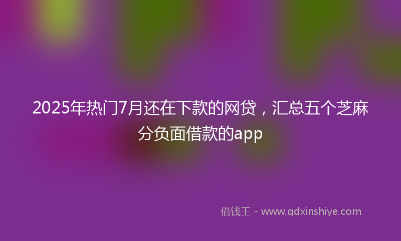 2025年热门7月还在下款的网贷，汇总五个芝麻分负面借款的app