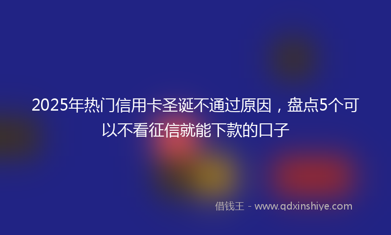 2025年热门信用卡圣诞不通过原因，盘点5个可以不看征信就能下款的口子