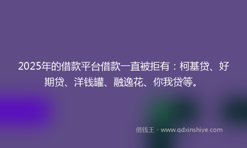 2025年的借款平台借款一直被拒有：柯基贷、好期贷、洋钱罐、融逸花、你我贷等。