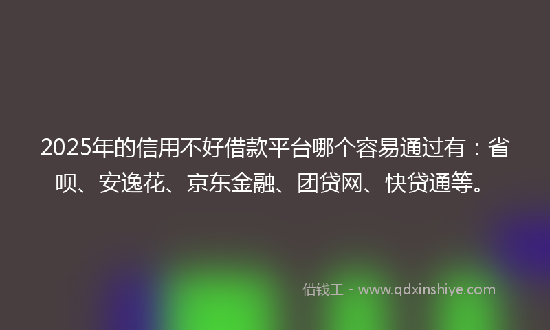 2025年的信用不好借款平台哪个容易通过有：省呗、安逸花、京东金融、团贷网、快贷通等。