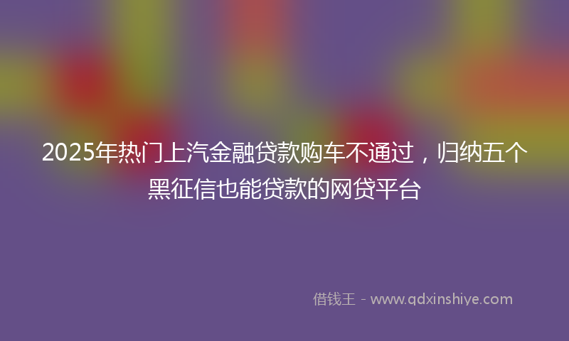 2025年热门上汽金融贷款购车不通过，归纳五个黑征信也能贷款的网贷平台